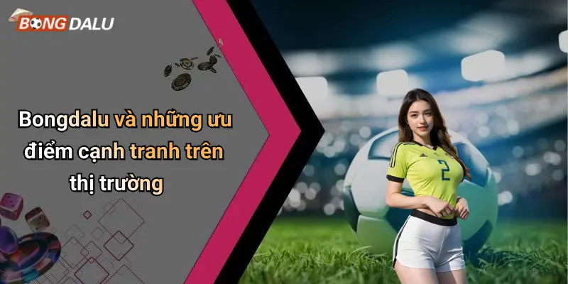 Bongdalu và những ưu điểm cạnh tranh trên thị trường